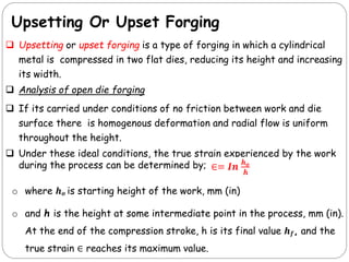 Upsetting Or Upset Forging
 Upsetting or upset forging is a type of forging in which a cylindrical
metal is compressed in two flat dies, reducing its height and increasing
its width.
 Analysis of open die forging
 If its carried under conditions of no friction between work and die
surface there is homogenous deformation and radial flow is uniform
throughout the height.
 Under these ideal conditions, the true strain experienced by the work
during the process can be determined by;
o where 𝒉𝒐 is starting height of the work, mm (in)
o and h is the height at some intermediate point in the process, mm (in).
At the end of the compression stroke, h is its final value 𝒉𝒇, and the
true strain ∈ reaches its maximum value.
 