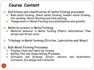 Course Content
 Definitions and classification of metal forming processes
 Bulk metal forming, Sheet metal forming, Powder metal forming,
Hot working, Warm Working and Cold working,
 Temperature in Metal Forming (recrystallization and growth)
 Material science in Metal Forming
 Material behavior in Metal forming (Plastic deformation, Flow
stress and Strain rate)
 Tribology in Metal forming (Friction, Lubrication and Wear)
 Bulk Metal Forming Processes
 Forging: Close and Open die forging
 Rolling: Flat and Shape Rolling Processes
 Extrusion and Drawing: Direct, indirect and hydrostatic
extrusion, Die design and Limitation.
4
 
