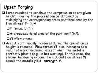 Upset Forging
 force required to continue the compression at any given
height h during the process can be obtained by
multiplying the corresponding cross-sectional area by the
flow stress: F= 𝒀𝒇A
F=force, lb (N);
A=cross-sectional area of the part, mm2 (in2);
Yf=flow stress
 Area A continuously increases during the operation as
height is reduced. Flow stress Yf also increases as a
result of work hardening, except when the metal is
perfectly plastic (e.g., in hot working). In this case, the
strain- hardening exponent n = 0, and flow stress Yf
equals the metal’s yield strength Y.
 