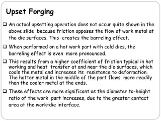 Upset Forging
 An actual upsetting operation does not occur quite shown in the
above slide because friction opposes the flow of work metal at
the die surfaces. This creates the barreling effect.
 When performed on a hot work part with cold dies, the
barreling effect is even more pronounced.
 This results from a higher coefficient of friction typical in hot
working and heat transfer at and near the die surfaces, which
cools the metal and increases its resistance to deformation.
The hotter metal in the middle of the part flows more readily
than the cooler metal at the ends.
 These effects are more significant as the diameter to-height
ratio of the work part increases, due to the greater contact
area at the work–die interface.
 