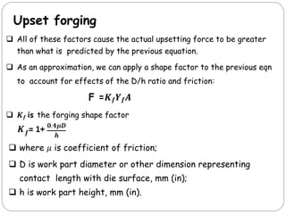 Upset forging
 All of these factors cause the actual upsetting force to be greater
than what is predicted by the previous equation.
 As an approximation, we can apply a shape factor to the previous eqn
to account for effects of the D/h ratio and friction:
F =𝑲𝒇𝒀𝒇𝑨
 𝑲𝒇 is the forging shape factor
 where 𝜇 is coefficient of friction;
 D is work part diameter or other dimension representing
contact length with die surface, mm (in);
 h is work part height, mm (in).
 