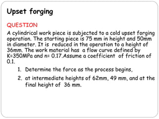 Upset forging
QUESTION
A cylindrical work piece is subjected to a cold upset forging
operation. The starting piece is 75 mm in height and 50mm
in diameter. It is reduced in the operation to a height of
36mm. The work material has a flow curve defined by
K=350MPa and n= 0.17.Assume a coefficient of friction of
0.1.
1. Determine the force as the process begins,
2. at intermediate heights of 62mm, 49 mm, and at the
final height of 36 mm.
 