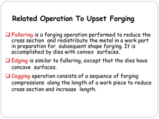 Related Operation To Upset Forging
 Fullering is a forging operation performed to reduce the
cross section and redistribute the metal in a work part
in preparation for subsequent shape forging. It is
accomplished by dies with convex surfaces.
 Edging is similar to fullering, except that the dies have
concave surfaces.
 Cogging operation consists of a sequence of forging
compressions along the length of a work piece to reduce
cross section and increase length.
 