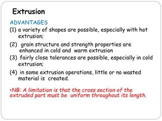 Extrusion
ADVANTAGES
(1) a variety of shapes are possible, especially with hot
extrusion;
(2) grain structure and strength properties are
enhanced in cold and warm extrusion
(3) fairly close tolerances are possible, especially in cold
extrusion;
(4) in some extrusion operations, little or no wasted
material is created.
•NB: A limitation is that the cross section of the
extruded part must be uniform throughout its length.
 