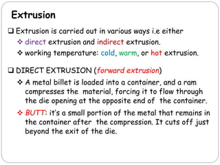 Extrusion
 Extrusion is carried out in various ways i.e either
 direct extrusion and indirect extrusion.
 working temperature: cold, warm, or hot extrusion.
 DIRECT EXTRUSION (forward extrusion)
 A metal billet is loaded into a container, and a ram
compresses the material, forcing it to flow through
the die opening at the opposite end of the container.
 BUTT: it’s a small portion of the metal that remains in
the container after the compression. It cuts off just
beyond the exit of the die.
 