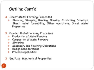 Outline Cont’d
 Sheet Metal Forming Processes
 Shearing, Stamping, Bending, Blanking, Stretching, Drawings,
Sheet metal formability, Other operations. Sheet Metal
Properties
 Powder Metal Forming Processes
 Production of Metal Powders
 Compaction of Metal Powders
 Sintering
 Secondary and Finishing Operations
 Design Considerations
 Process Capabilities
 End Use: Mechanical Properties
5
 