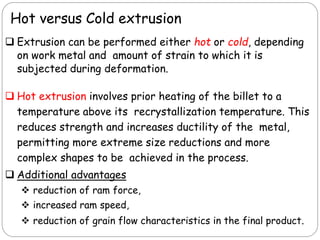  Extrusion can be performed either hot or cold, depending
on work metal and amount of strain to which it is
subjected during deformation.
 Hot extrusion involves prior heating of the billet to a
temperature above its recrystallization temperature. This
reduces strength and increases ductility of the metal,
permitting more extreme size reductions and more
complex shapes to be achieved in the process.
 Additional advantages
 reduction of ram force,
 increased ram speed,
 reduction of grain flow characteristics in the final product.
Hot versus Cold extrusion
 