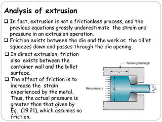 Analysis of extrusion
 In fact, extrusion is not a frictionless process, and the
previous equations grossly underestimate the strain and
pressure in an extrusion operation.
 Friction exists between the die and the work as the billet
squeezes down and passes through the die opening.
 In direct extrusion, friction
also exists between the
container wall and the billet
surface.
 The effect of friction is to
increase the strain
experienced by the metal.
Thus, the actual pressure is
greater than that given by
Eq. (19.21), which assumes no
friction.
 
