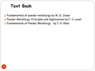 Text Book
 Fundamentals of powder metallurgy by W. D. Jones
 Powder Metallurgy: Principles and Applications by F. V. Lenel
 Fundamentals of Powder Metallurgy by I. H. Khan
6
 