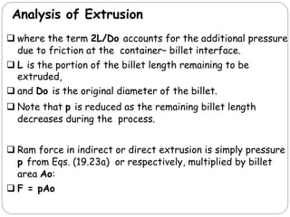 Analysis of Extrusion
 where the term 2L/Do accounts for the additional pressure
due to friction at the container– billet interface.
 L is the portion of the billet length remaining to be
extruded,
 and Do is the original diameter of the billet.
 Note that p is reduced as the remaining billet length
decreases during the process.
 Ram force in indirect or direct extrusion is simply pressure
p from Eqs. (19.23a) or respectively, multiplied by billet
area Ao:
 F = pAo
 