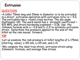 Extrusion
QUESTION
•A billet 75mm long and 25mm in diameter is to be extruded
in a direct extrusion operation with extrusion ratio rx = 4.0.
The extrudate has a round cross section. The die angle
(halfangle) =90. The work metal has a strength coefficient =
415 MPa, and strain-hardening exponent = 0.18. Use the
Johnson formula with a = 0.8 and b =1.5 to estimate extrusion
strain. Determine the pressure applied to the end of the
billet as the ram moves forward.
TIP
•Let us examine the ram pressure at billet lengths of L=75mm
(starting value), L=50 mm, L=25 mm, and L=0.
•We compute the ideal true strain, extrusion strain using
Johnson’s formula, and average flow stress.
 