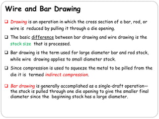 Wire and Bar Drawing
 Drawing is an operation in which the cross section of a bar, rod, or
wire is reduced by pulling it through a die opening.
 The basic difference between bar drawing and wire drawing is the
stock size that is processed.
 Bar drawing is the term used for large diameter bar and rod stock,
while wire drawing applies to small diameter stock.
 Since compression is used to squeeze the metal to be pilled from the
die it is termed indirect compression.
 Bar drawing is generally accomplished as a single-draft operation—
the stock is pulled through one die opening to give the smaller final
diameter since the beginning stock has a large diameter.
 