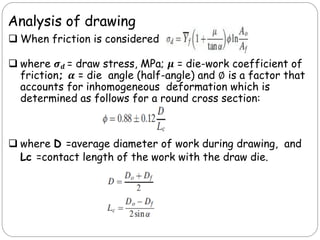 Analysis of drawing
 When friction is considered
 where 𝝈𝒅 = draw stress, MPa; 𝝁 = die-work coefficient of
friction; 𝜶 = die angle (half-angle) and ∅ is a factor that
accounts for inhomogeneous deformation which is
determined as follows for a round cross section:
 where D =average diameter of work during drawing, and
Lc =contact length of the work with the draw die.
 