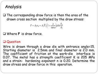 Analysis
 The corresponding draw force is then the area of the
drawn cross section multiplied by the draw stress:
 Where F is draw force.
 Question
Wire is drawn through a draw die with entrance angle=15.
Starting diameter is 2.5mm and final diameter is 2.0 mm.
The coefficient of friction at the work–die interface is
0.07. The metal has a strength coefficient K is 205 MPa
and a strain- hardening exponent n is 0.20. Determine the
draw stress and draw force in this operation.
 