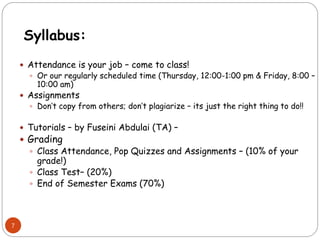Syllabus:
 Attendance is your job – come to class!
 Or our regularly scheduled time (Thursday, 12:00-1:00 pm & Friday, 8:00 –
10:00 am)
 Assignments
 Don’t copy from others; don’t plagiarize – its just the right thing to do!!
 Tutorials – by Fuseini Abdulai (TA) –
 Grading
 Class Attendance, Pop Quizzes and Assignments – (10% of your
grade!)
 Class Test– (20%)
 End of Semester Exams (70%)
7
 