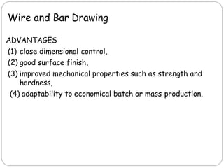 Wire and Bar Drawing
ADVANTAGES
(1) close dimensional control,
(2) good surface finish,
(3) improved mechanical properties such as strength and
hardness,
(4) adaptability to economical batch or mass production.
 