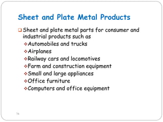 Sheet and Plate Metal Products
 Sheet and plate metal parts for consumer and
industrial products such as
Automobiles and trucks
Airplanes
Railway cars and locomotives
Farm and construction equipment
Small and large appliances
Office furniture
Computers and office equipment
74
 