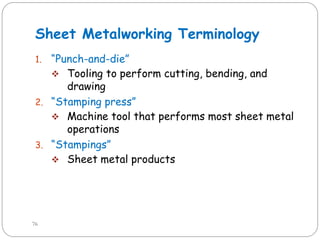 Sheet Metalworking Terminology
1. ―Punch-and-die‖
 Tooling to perform cutting, bending, and
drawing
2. ―Stamping press‖
 Machine tool that performs most sheet metal
operations
3. ―Stampings‖
 Sheet metal products
76
 