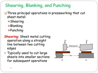 Shearing, Blanking, and Punching
 Three principal operations in pressworking that cut
sheet metal:
Shearing
Blanking
Punching
79
Shearing: Sheet metal cutting
operation along a straight
line between two cutting
edges
 Typically used to cut large
sheets into smaller sections
for subsequent operations
 