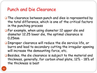  The clearance between punch and dies is represented by
the total difference, which is one of the critical factors
in the punching process
 For example, when using diameter 12 upper die and
diameter 12.25 lower die, the optimal clearance is
0.25mm
 Improper clearance will reduce the die service life, or
burrs and lead to secondary cutting the irregular opening
will increase the demounting force, etc.
 Besides, the die clearance is subject to the material and
thickness, generally, for carbon steel plate, 12% - 18% of
the thickness is best
83
Punch and Die Clearance
 