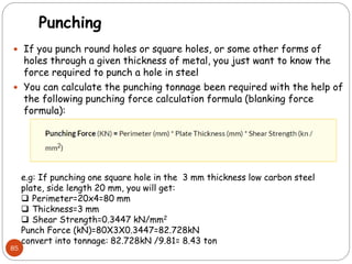 Punching
 If you punch round holes or square holes, or some other forms of
holes through a given thickness of metal, you just want to know the
force required to punch a hole in steel
 You can calculate the punching tonnage been required with the help of
the following punching force calculation formula (blanking force
formula):
85
e.g: If punching one square hole in the 3 mm thickness low carbon steel
plate, side length 20 mm, you will get:
 Perimeter=20x4=80 mm
 Thickness=3 mm
 Shear Strength=0.3447 kN/mm2
Punch Force (kN)=80X3X0.3447=82.728kN
convert into tonnage: 82.728kN /9.81= 8.43 ton
 