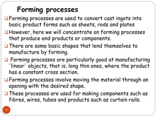 Forming processes
 Forming processes are used to convert cast ingots into
basic product forms such as sheets, rods and plates
 However, here we will concentrate on forming processes
that produce end products or components.
 There are some basic shapes that lend themselves to
manufacture by forming.
 Forming processes are particularly good at manufacturing
'linear' objects, that is, long thin ones, where the product
has a constant cross section.
 Forming processes involve moving the material through an
opening with the desired shape.
 These processes are used for making components such as
fibres, wires, tubes and products such as curtain rails.
9
 