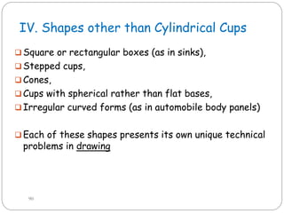 IV. Shapes other than Cylindrical Cups
 Square or rectangular boxes (as in sinks),
 Stepped cups,
 Cones,
 Cups with spherical rather than flat bases,
 Irregular curved forms (as in automobile body panels)
 Each of these shapes presents its own unique technical
problems in drawing
90
 