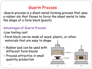 Guerin Process
 Rubber pad can be used with
different form blocks
 Process attractive in small
quantity production
93
Guerin process is a sheet metal forming process that uses
a rubber die that flexes to force the sheet metal to take
the shape of a form block (punch)
Advantages of Guerin Process
Low tooling cost
 Form block can be made of wood, plastic, or other
materials that are easy to shape
 
