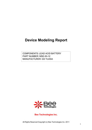 Device Modeling Report


COMPONENTS: LEAD ACID BATTERY
PART NUMBER: MSE-50-12
MANUFACTURER: GS YUASA




               Bee Technologies Inc.


All Rights Reserved Copyright (c) Bee Technologies Inc. 2011
                                                               1
 