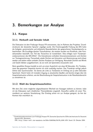 3. Bemerkungen zur Analyse
3.1. Korpus
3.1.1. Herkunft und formaler Inhalt
Die Diskussion ist dem Freiburger Korpus FR entnommen, das im Rahmen des Projektes ’Grund-
strukturen der deutschen Sprache’ angelegt wurde. Die Forschungsstelle Freiburg des IDS hatte
die Aufgabe, grammatische und stilistische Besonderheiten der gesprochenen Standardsprache zu
beschreiben. Als Grundlage dienten Tonaufnahmen, die meisten wurden von Rundfunk- oder Fern-
sehanstalten beschaﬀt. Ein Teil des Tonarchivs ist transkribiert. Dies erfolgte nach Transkripti-
onskonventionen des IDS-DSAv1
. Die Interaktionen enthalten Intonationsnotationen und Zeichen
zur Textsegmentierung. Paraverbale vokale Zeichen wie Intonation und Akzentuierung sind erfasst
worden und stehen neben verbalen Zeichen Analysen zur Verf¨ugung. Nonvokale Zeichen wie Mimik
und Gestik bleiben ausgeklammert, da sie nicht als Sprechakte einzustufen sind.
Beim gew¨ahlten Korpus handelt es sich um einen Ausschnitt von etwa 48 Sekunden. Ein Tondoku-
ment des gesamten Gespr¨achs konnte ich nicht ausﬁndig machen. Das Transkript verf¨ugt jedoch
Online ¨uber Synchronanker. Sie dienen als Links zu Tondateien im Umfang von je zehn Sekunden
Sprechzeit. Damit hatte ich trotzdem Zugang zu akustischen Quellen und konnte einiges ¨uber die
Gespr¨achssituation erfahren, wie der Beschreibung der Gespr¨achssituation in der Resultate¨ubersicht
zu entnehmen ist.
3.1.2. Wahl des Gespr¨achausschnittes
Mit dem Ziel, einen m¨oglichst abgeschlossenen Wechsel von Aussagen isolieren zu k¨onnen, habe
ich die Diskussion nach inhaltlichen Themenbl¨ocken eingeteilt. Daraufhin w¨ahlte ich einen The-
menblock zur weiteren Verarbeitung: Der Einstieg schien mir zur Analyse geeignet, da hier der
Kontext klar ersichtlich ist.
1
Transkriptionskonventionen zum Freiburger Korpus FR, Deutsches Spracharchiv DSAv des Institutes f¨ur Deutsche
Sprache IDS, Mannheim.
URL: http://dsav-oeff.ids-mannheim.de/DSAv/KORPORA/FR/FR_KONV.HTM. Stand: 20. Oktober 2004.
Sprechen als Handeln, Maturaarbeit in Linguistik 7
 