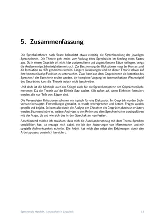 5. Zusammenfassung
Die Sprechakttheorie nach Searle beleuchtet etwas einseitig die Sprechhandlung der jeweiligen
SprecherInnen. Die Theorie geht meist vom Vollzug eines Sprechaktes im Umfang eines Satzes
aus. Da in einem Gespr¨ach oft nicht klar ausformulierte und abgeschlossene S¨atze vorliegen, bringt
die Analyse einige Schwierigkeiten mit sich. Zur Bestimmung der Illokutionen muss der Kontext und
die Intonation zu Hilfe genommen werden. L¨angere ¨Ausserungen sind mit dieser Theorie schwer auf
ihre kommunikative Funktion zu untersuchen. Zwar kann aus dem Gesprochenen die Intention des
Sprechers/ der Sprecherin eruiert werden, der komplexe Vorgang im kommunikativen Wechselspiel
des Gespr¨aches kann die Theorie jedoch nicht beschreiben.
Und doch ist die Methode auch ein Spiegel auch f¨ur die Sprachkompetenz der Gespr¨achsteilneh-
merInnen: Da die Theorie auf der Einheit Satz basiert, f¨allt sofort auf, wenn Einheiten formuliert
werden, die nur Teile von S¨atzen sind.
Die Verwendeten Illokutionen scheinen mir typisch f¨ur eine Diskussion: Im Gespr¨ach wurden Sach-
verhalte behauptet, Feststellungen gemacht, es wurde widersprochen und betont, Fragen wurden
gestellt und bejaht. So kann also durch die Analyse der Charakter des Gespr¨achs durchaus erl¨autert
werden. Spannend w¨are es, weitere Analysen zu den Rollen und dem Sprechverhalten durchzuf¨uhren
mit der Frage, ob und wie sich dies in den Sprechakten manifestiert.
Abschliessend m¨ochte ich erw¨ahnen, dass mich die Auseinandersetzung mit dem Thema Sprechen
sensibilisiert hat: Ich ertappe mich dabei, wie ich den ¨Ausserungen von Mitmenschen und mir
spezielle Aufmerksamkeit schenke. Die Arbeit hat mich also nebst den Erfahrungen durch den
Arbeitsprozess pers¨onlich bereichert.
Sprechen als Handeln, Maturaarbeit in Linguistik 13
 