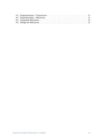 4.3. Gespr¨achsanalyse – Propositionen . . . . . . . . . . . . . . . . . . . . . . . . . . 11
4.4. Gespr¨achsanalyse – Illokutionen . . . . . . . . . . . . . . . . . . . . . . . . . . . 11
4.5. Verwendete Illokutionen . . . . . . . . . . . . . . . . . . . . . . . . . . . . . . . 12
4.6. Abfolge der Illokutionen . . . . . . . . . . . . . . . . . . . . . . . . . . . . . . . 12
Sprechen als Handeln, Maturaarbeit in Linguistik 15
 