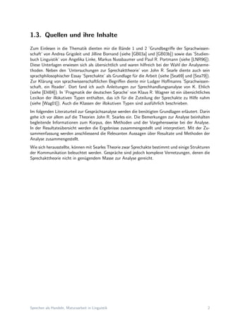 1.3. Quellen und ihre Inhalte
Zum Einlesen in die Thematik dienten mir die B¨ande 1 und 2 ’Grundbegriﬀe der Sprachwissen-
schaft’ von Andrea Grigoleit und Jilline Bornand (siehe [GB03a] und [GB03b]) sowie das ’Studien-
buch Linguistik’ von Angelika Linke, Markus Nussbaumer und Paul R. Portmann (siehe [LNR96]).
Diese Unterlagen erwiesen sich als ¨ubersichtlich und waren hilfreich bei der Wahl der Analyseme-
thoden. Neben den ’Untersuchungen zur Sprechakttheorie’ von John R. Searle diente auch sein
sprachphilosophischer Essay ’Sprechakte’ als Grundlage f¨ur die Arbeit (siehe [Sea69] und [Sea79]).
Zur Kl¨arung von sprachwissenschaftlichen Begriﬀen diente mir Ludger Hoﬀmanns ’Sprachwissen-
schaft, ein Reader’. Dort fand ich auch Anleitungen zur Sprechhandlungsanalyse von K. Ehlich
(siehe [Ehl84]). In ’Pragmatik der deutschen Sprache’ von Klaus R. Wagner ist ein ¨ubersichtliches
Lexikon der illokutiven Typen enthalten, das ich f¨ur die Zuteilung der Sprechakte zu Hilfe nahm
(siehe [Wag01]). Auch die Klassen der illokutiven Typen sind ausf¨uhrlich beschrieben.
Im folgenden Literaturteil zur Gespr¨achsanalyse werden die ben¨otigten Grundlagen erl¨autert. Darin
gehe ich vor allem auf die Theorien John R. Searles ein. Die Bemerkungen zur Analyse beinhalten
begleitende Informationen zum Korpus, den Methoden und der Vorgehensweise bei der Analyse.
In der Resultate¨ubersicht werden die Ergebnisse zusammengestellt und interpretiert. Mit der Zu-
sammenfassung werden anschliessend die Relevanten Aussagen ¨uber Resultate und Methoden der
Analyse zusammengestellt.
Wie sich herausstellte, k¨onnen mit Searles Theorie zwar Sprechakte bestimmt und einige Strukturen
der Kommunikation beleuchtet werden. Gespr¨ache sind jedoch komplexe Vernetzungen, denen die
Sprechakttheorie nicht in gen¨ugendem Masse zur Analyse gereicht.
Sprechen als Handeln, Maturaarbeit in Linguistik 2
 