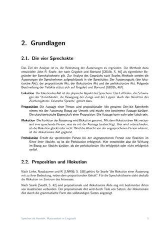 2. Grundlagen
2.1. Die vier Sprechakte
Das Ziel der Analyse ist es, die Bedeutung der ¨Ausserungen zu ergr¨unden. Die Methode dazu
entwickelte John R. Searle, der nach Grigoleit und Bornand [GB03b, S. 46] als eigentlicher Be-
gr¨under der Sprechakttheorie gilt. Zur Analyse des Gespr¨achs nach Searles Methode werden die
¨Ausserungen der SprecherInnen aufgeschl¨usselt in vier Sprechakte: Der ¨Ausserungsakt (der loku-
tion¨are Akt), der propositionale Akt, der illokution¨are Akt und der perlokution¨are Akt. Folgende
Beschreibung der Teilakte st¨utzt sich auf Grigoleit und Bornand [GB03b, 46f]:
Lokution Der lokution¨are Akt ist der physische Aspekt des Sprechens: Das Luftholen, das Schwin-
gen der Stimmb¨ander, die Bewegung der Zunge und der Lippen. Auch das Ben¨utzen des
Zeichensystems ’Deutsche Sprache’ geh¨ort dazu.
Proposition Die Aussage einer Person wird propositionaler Akt genannt: Der/die SprecherIn
nimmt mit der ¨Ausserung Bezug zur Umwelt und macht eine bestimmte Aussage dar¨uber.
Die charakteristische Eigenschaft einer Proposition: Die Aussage kann wahr oder falsch sein.
Illokution Die Funktion der ¨Ausserung wird Illokution genannt. Mit dem illokution¨aren Akt ver¨aus-
sert eine sprechende Person, was sie mit der Aussage beabsichtigt. Hier wird unterschieden,
ob die Illokution gl¨uckt oder nicht: Wird die Absicht von der angesprochenen Person erkannt,
ist der illokution¨are Akt gegl¨uckt.
Perlokution Erzielt die sprechenden Person bei der angesprochenen Person eine Reaktion im
Sinne ihrer Absicht, so ist die Perlokution erfolgreich. Hier entscheidet also die Wirkung
im Bezug zur Absicht dar¨uber, ob der perlokution¨are Akt erfolgreich oder nicht erfolgreich
verlief.
2.2. Proposition und Illokution
Nach Linke, Nussbaumer und R. [LNR96, S. 188] geh¨ort f¨ur Searle ”die Illokution einer ¨Ausserung
mit zu ihrer Bedeutung, neben dem propositionalen Gehalt”. F¨ur die Sprechakttheorie steht deshalb
die Illokution im Zentrum des Interesses.
Nach Searle [Sea69, S. 42] sind propositionale und illokution¨are Akte eng mit bestimmten Arten
von Ausdr¨ucken verbunden. Der propositionale Akt wird durch Teile von S¨atzen, der illokution¨are
Akt durch die grammatische Form des vollst¨andigen Satzes angezeigt.
Sprechen als Handeln, Maturaarbeit in Linguistik 3
 