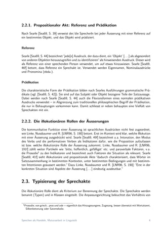 2.2.1. Propositionaler Akt: Referenz und Pr¨adikation
Nach Searle [Sea69, S. 39] verweist der/die SprecherIn bei jeder ¨Ausserung mit einer Referenz auf
ein bestimmtes Objekt, und das Objekt wird pr¨adiziert.
Referenz
Searle [Sea69, S. 44] bezeichnet ”jede[n] Ausdruck, der dazu dient, ein ’Objekt’ [. . . ] als abgesondert
von anderen Objekten herauszugreifen und zu identiﬁzieren”als hinweisenden Ausdruck. Dieser wird
als Referenz von einer sprechenden Person verwendet, um auf etwas hinzuwiesen. Searle [Sea69,
46f] betont, dass Referenz ein Sprechakt ist. Verwendet werden Eigennamen, Nominalausdr¨ucke
und Pronomina (ebda.).
Pr¨adikation
Die charakteristische Form der Pr¨adikation bilden nach Searles Ausf¨uhrungen grammatische Pr¨a-
dikate (vgl. [Sea69, S. 42]). Sie sind auf das Subjekt oder Objekt bezogene Teile der Satzaussage.
Dabei werden nach Searle [Sea69, S. 44] auch die Flexionsformen eines normalen pr¨adikativen
Ausdrucks verwendet – in Abgrenzung zum traditionellen philosophischen Begriﬀ der Pr¨adikation,
die nur in Behauptungen vorkommen kann. Damit schliesst er neben behaupten eine Vielfalt von
Sprechakten mit ein.
2.2.2. Die illokution¨aren Rollen der ¨Ausserungen
Die kommunikative Funktion einer ¨Ausserung ist sprachlichen Ausdr¨ucken nicht fest zugeordnet,
wie Linke, Nussbaumer und R. [LNR96, S. 190] betont. Erst im Kontext wird klar, welche Illokution
mit einer ¨Ausserung ausgedr¨uckt wird. Searle [Sea69, 49f] bezeichnet u.a. Intonation, den Modus
des Verbs und die performativen Verben als Indikatoren daf¨ur, wie die Proposition aufzufassen
ist bzw. welche illokution¨are Rolle der ¨Ausserung zukommt. Linke, Nussbaumer und R. [LNR96,
191f] z¨ahlt weiter Partikeln wie ’bitte, hoﬀentlich, gef¨alligst’ etc. und paraverbale Faktoren, v.a.
die Prosodie1
zu den Indikatoren und bezeichnet auch Faktoren der Situation als relevant. Searle
[Sea69, 41f] sieht illokution¨are und propositionale Akte ”dadurch charakterisiert, dass W¨orter im
Satzzusammenhang in bestimmten Kontexten, unter bestimmten Bedingungen und mit bestimm-
ten Intentionen ge¨aussert werden.”Dazu Linke, Nussbaumer und R. [LNR96, S. 190]: ”Erst in der
konkreten Situation sind Aspekte der ¨Ausserung [. . . ] eindeutig ausdeutbar.”
2.3. Typisierung der Sprechakte
Die illokution¨are Rolle dient als Kriterium zur Benennung der Sprechakte. Die Sprechakte werden
benannt (Typen) und in Klassen eingeteilt. Die Anpassungsrichtung beleuchtet das Verh¨altnis von
1
Prosodie; von griech.: pros und ode = eigentlich das Hinzugesungene, Zugesang, besser ¨ubersetzt mit Wortakzent,
Silbenbetonung oder Satzmelodie.
Sprechen als Handeln, Maturaarbeit in Linguistik 4
 