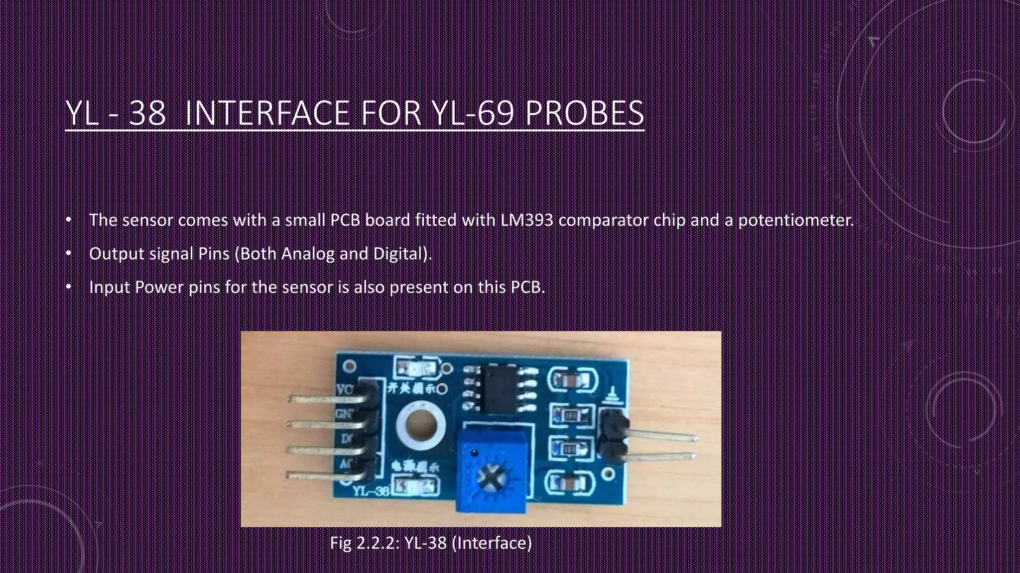 YL - 38 INTERFACE FOR YL-69 PROBES
• The sensor comes with a small PCB board fitted with LM393 comparator chip and a potentiometer.
• Output signal Pins (Both Analog and Digital).
• Input Power pins for the sensor is also present on this PCB.
Fig 2.2.2: YL-38 (Interface)
 