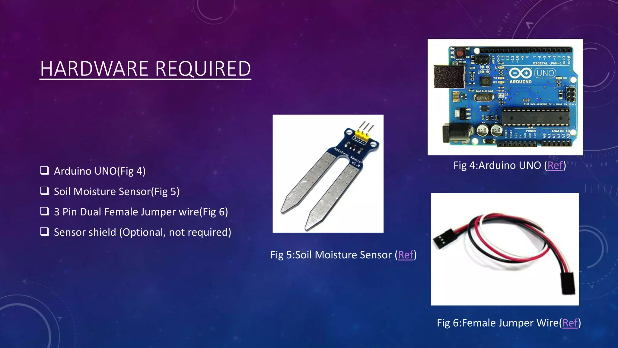 HARDWARE REQUIRED
 Arduino UNO(Fig 4)
 Soil Moisture Sensor(Fig 5)
 3 Pin Dual Female Jumper wire(Fig 6)
 Sensor shield (Optional, not required)
Fig 4:Arduino UNO (Ref)
Fig 6:Female Jumper Wire(Ref)
Fig 5:Soil Moisture Sensor (Ref)
 