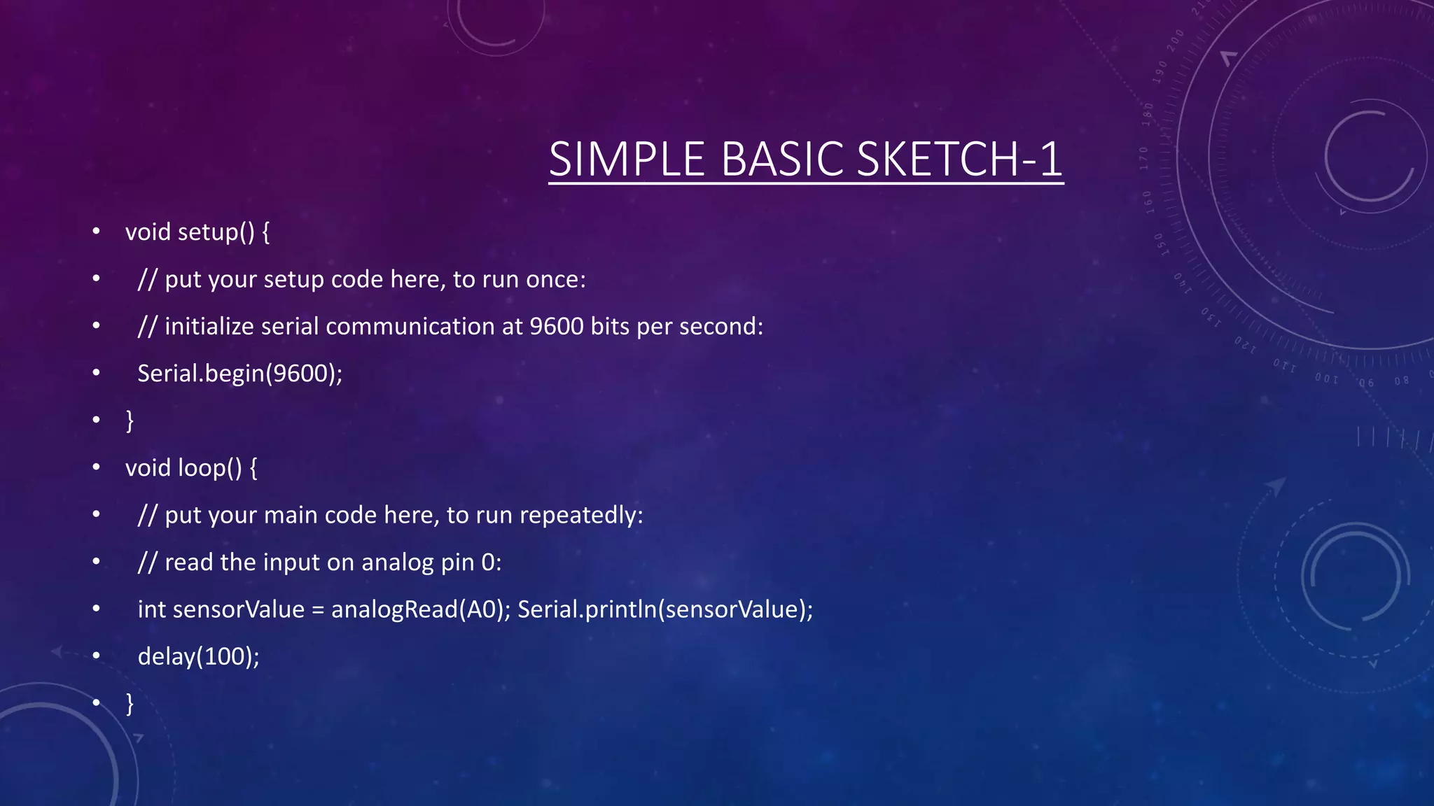 SIMPLE BASIC SKETCH-1
• void setup() {
• // put your setup code here, to run once:
• // initialize serial communication at 9600 bits per second:
• Serial.begin(9600);
• }
• void loop() {
• // put your main code here, to run repeatedly:
• // read the input on analog pin 0:
• int sensorValue = analogRead(A0); Serial.println(sensorValue);
• delay(100);
• }
 