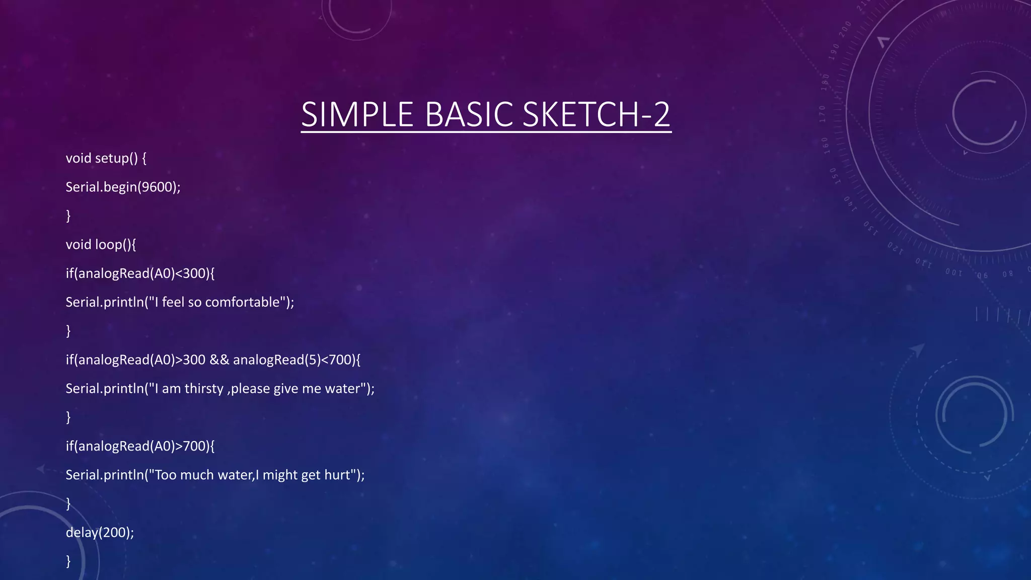 SIMPLE BASIC SKETCH-2
void setup() {
Serial.begin(9600);
}
void loop(){
if(analogRead(A0)<300){
Serial.println("I feel so comfortable");
}
if(analogRead(A0)>300 && analogRead(5)<700){
Serial.println("I am thirsty ,please give me water");
}
if(analogRead(A0)>700){
Serial.println("Too much water,I might get hurt");
}
delay(200);
}
 