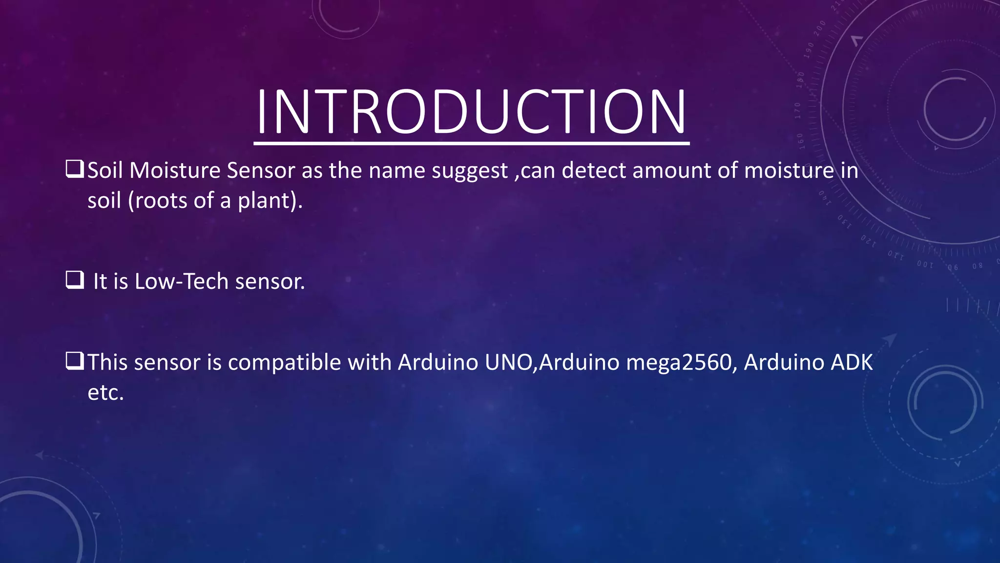 INTRODUCTION
Soil Moisture Sensor as the name suggest ,can detect amount of moisture in
soil (roots of a plant).
 It is Low-Tech sensor.
This sensor is compatible with Arduino UNO,Arduino mega2560, Arduino ADK
etc.
 