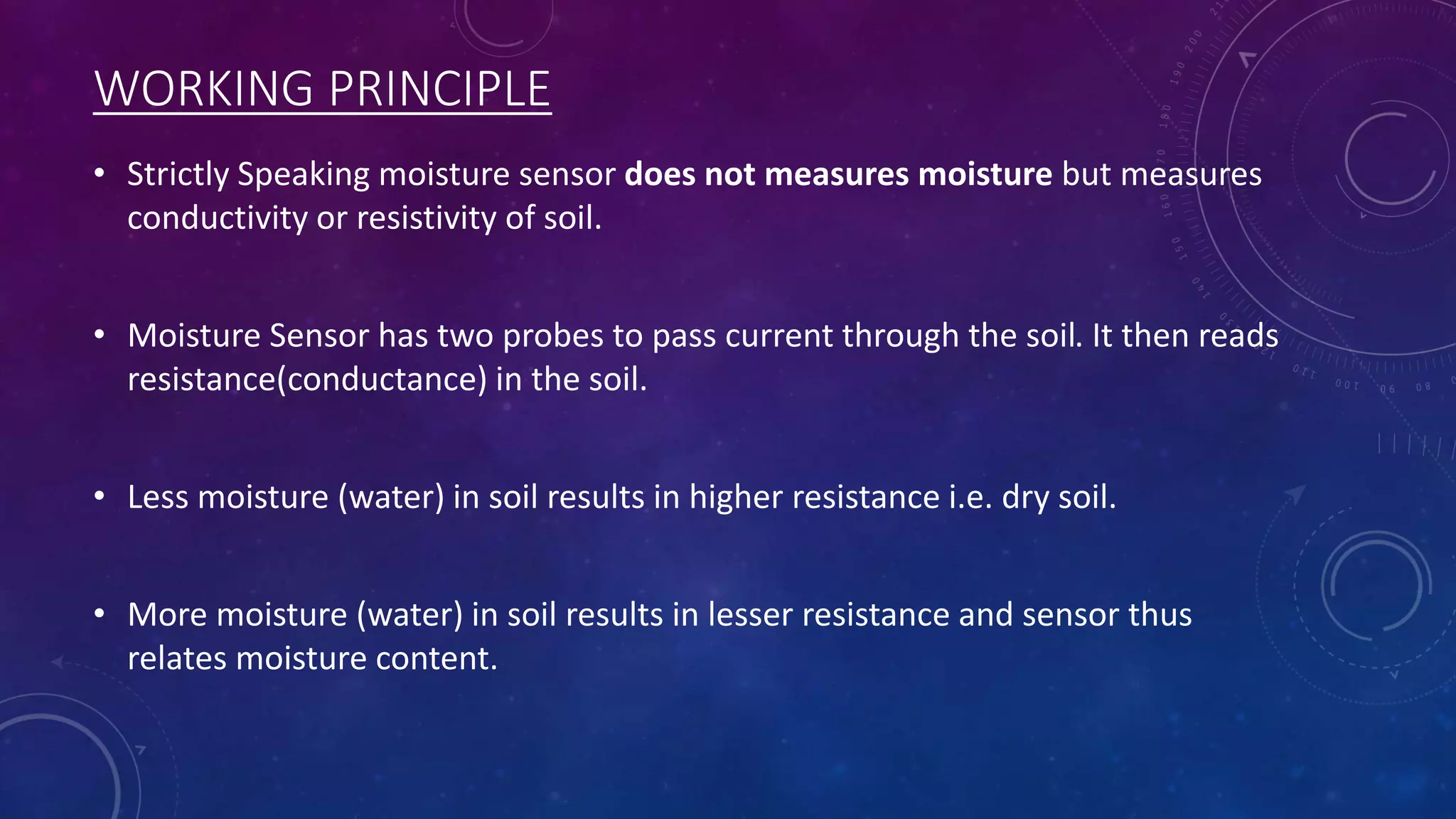 WORKING PRINCIPLE
• Strictly Speaking moisture sensor does not measures moisture but measures
conductivity or resistivity of soil.
• Moisture Sensor has two probes to pass current through the soil. It then reads
resistance(conductance) in the soil.
• Less moisture (water) in soil results in higher resistance i.e. dry soil.
• More moisture (water) in soil results in lesser resistance and sensor thus
relates moisture content.
 