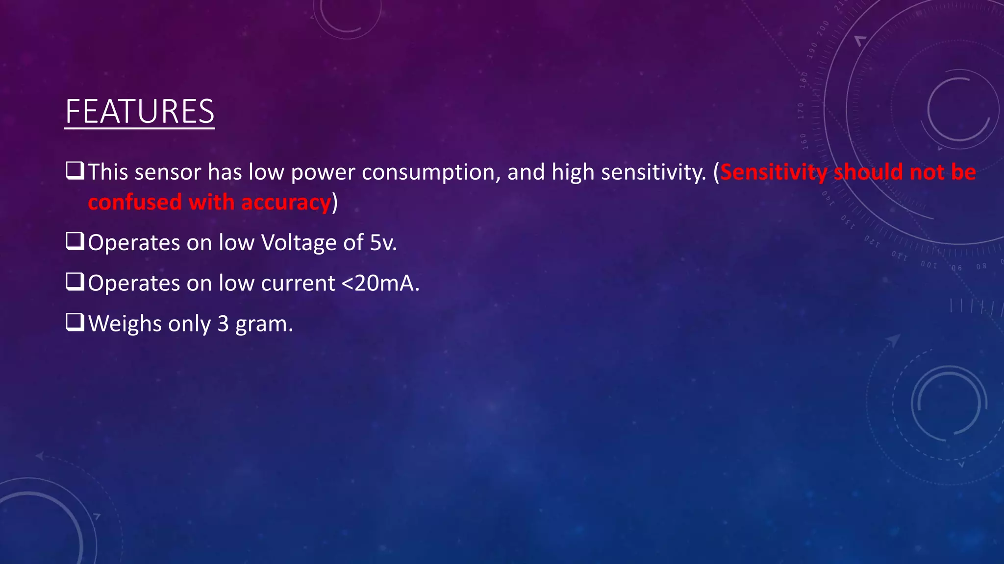 FEATURES
This sensor has low power consumption, and high sensitivity. (Sensitivity should not be
confused with accuracy)
Operates on low Voltage of 5v.
Operates on low current <20mA.
Weighs only 3 gram.
 