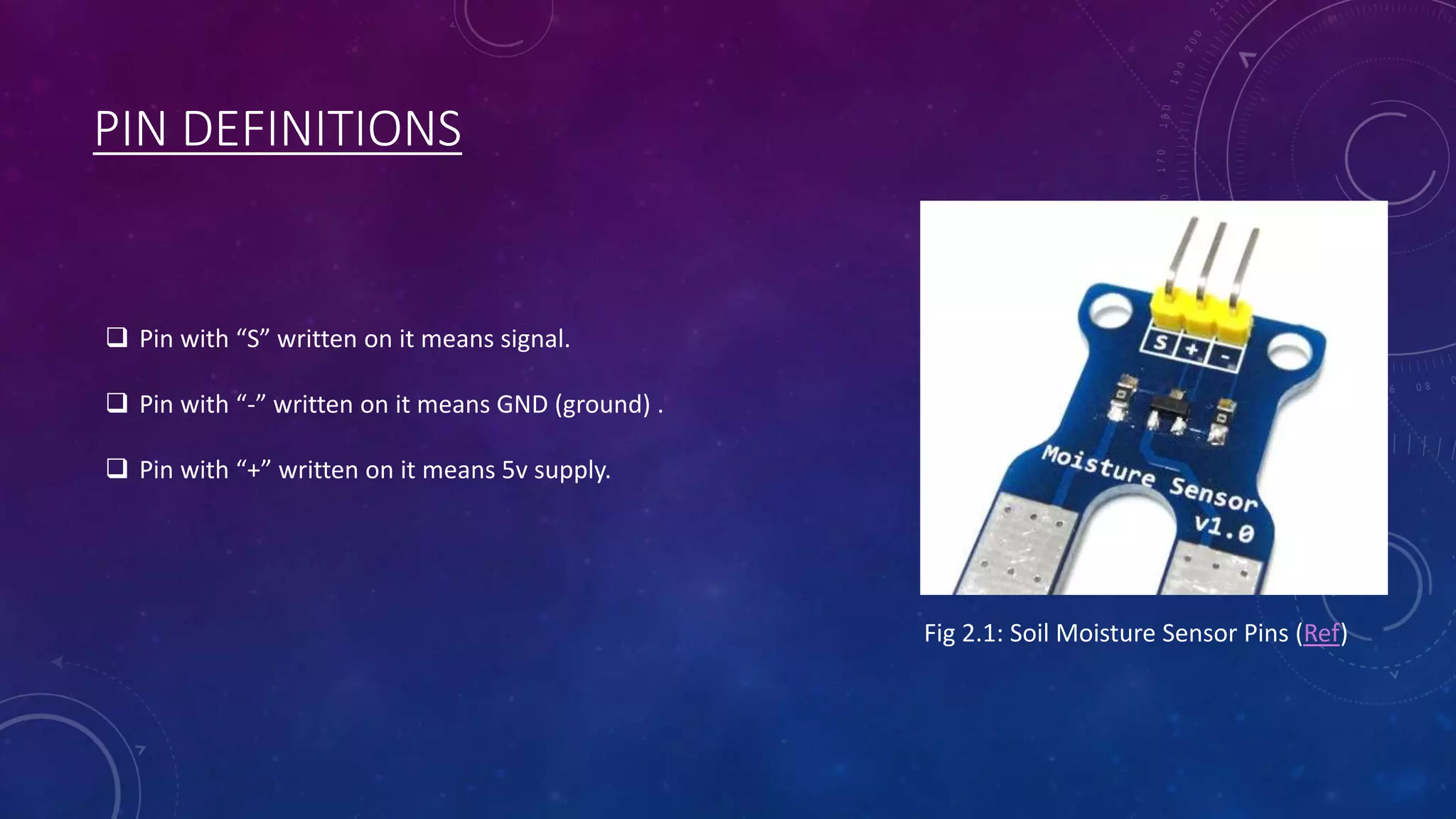 PIN DEFINITIONS
Fig 2.1: Soil Moisture Sensor Pins (Ref)
 Pin with “S” written on it means signal.
 Pin with “-” written on it means GND (ground) .
 Pin with “+” written on it means 5v supply.
 