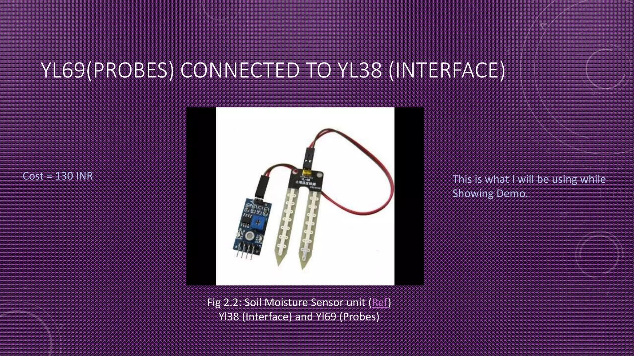 YL69(PROBES) CONNECTED TO YL38 (INTERFACE)
This is what I will be using while
Showing Demo.
Fig 2.2: Soil Moisture Sensor unit (Ref)
Yl38 (Interface) and Yl69 (Probes)
Cost = 130 INR
 