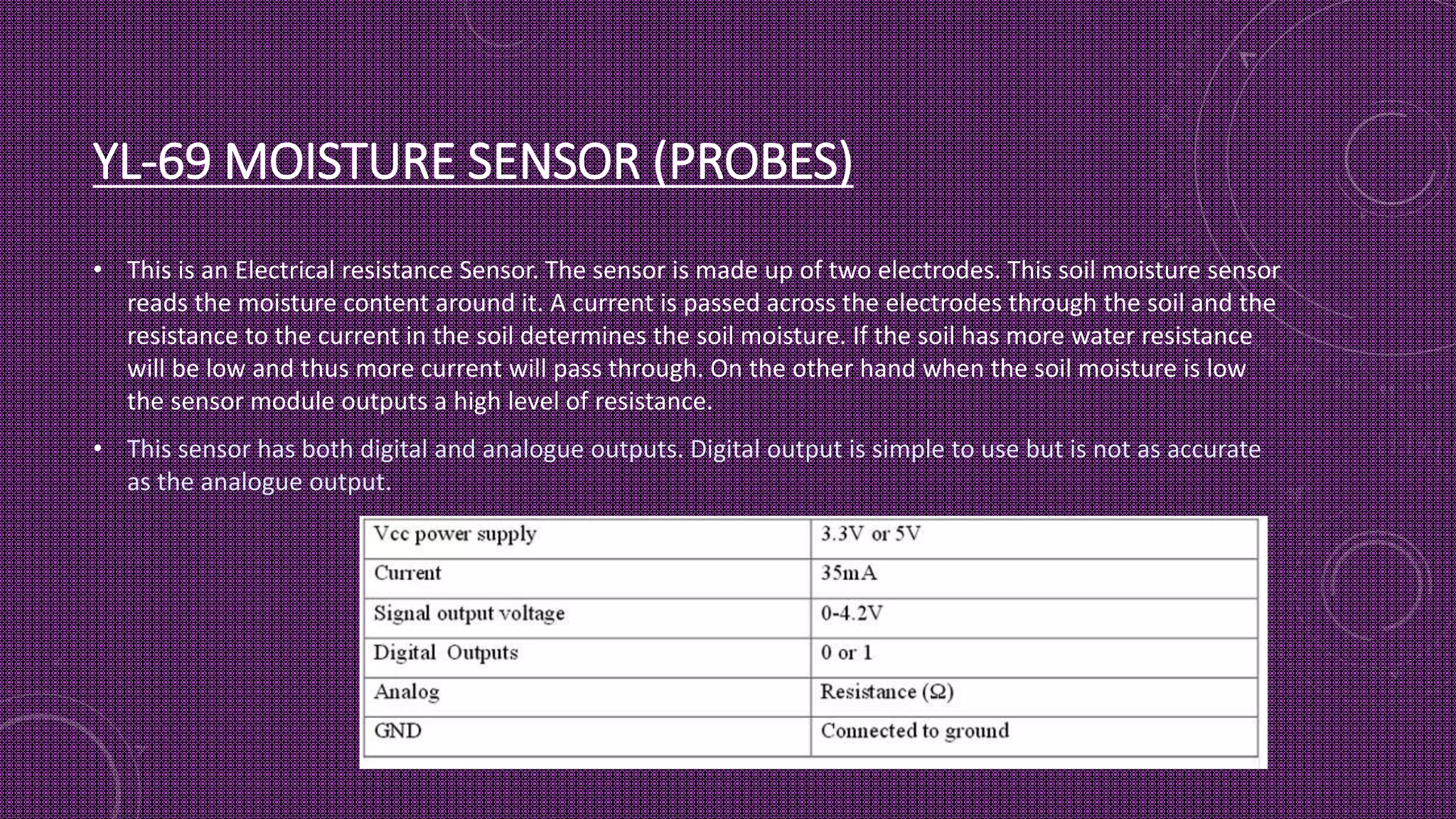 YL-69 MOISTURE SENSOR (PROBES)
• This is an Electrical resistance Sensor. The sensor is made up of two electrodes. This soil moisture sensor
reads the moisture content around it. A current is passed across the electrodes through the soil and the
resistance to the current in the soil determines the soil moisture. If the soil has more water resistance
will be low and thus more current will pass through. On the other hand when the soil moisture is low
the sensor module outputs a high level of resistance.
• This sensor has both digital and analogue outputs. Digital output is simple to use but is not as accurate
as the analogue output.
 