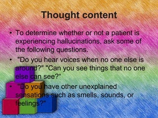 Thought content
• To determine whether or not a patient is
experiencing hallucinations, ask some of
the following questions.
• "Do you hear voices when no one else is
around?" "Can you see things that no one
else can see?“
• "Do you have other unexplained
sensations such as smells, sounds, or
feelings?"
 