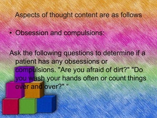 Aspects of thought content are as follows
• Obsession and compulsions:
Ask the following questions to determine if a
patient has any obsessions or
compulsions. "Are you afraid of dirt?" "Do
you wash your hands often or count things
over and over?" “
 