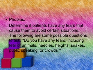 • Phobias:
Determine if patients have any fears that
cause them to avoid certain situations.
The following are some possible questions
to ask. "Do you have any fears, including
fear of animals, needles, heights, snakes,
public speaking, or crowds?"
 
