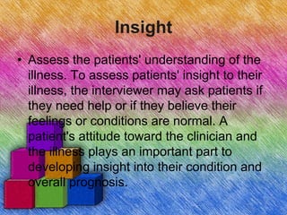 Insight
• Assess the patients' understanding of the
illness. To assess patients' insight to their
illness, the interviewer may ask patients if
they need help or if they believe their
feelings or conditions are normal. A
patient's attitude toward the clinician and
the illness plays an important part to
developing insight into their condition and
overall prognosis.
 