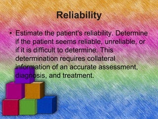 Reliability
• Estimate the patient's reliability. Determine
if the patient seems reliable, unreliable, or
if it is difficult to determine. This
determination requires collateral
information of an accurate assessment,
diagnosis, and treatment.
 